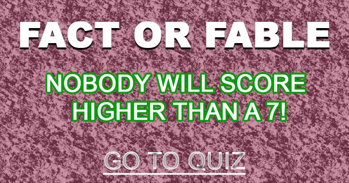 Nobody can score higher than a 7, Fact or Fable? 